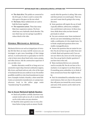 CHAPTER 1 • LearningExpress Mechanical  Spatial Aptitude
10
■ The chain drive. The pedals are connected to
the drive gear. A chain is used to connect the
drive gear to the gears on the rear wheel.
■ The frame. Many welded joints are used to
hold the frame together.
■ The suspension system. These days many
bikes have suspension systems. The front
wheel may use a hydraulic shock absorber. The
rear wheel may use two springs in parallel to
reduce shock to the rider.
GENERAL MECHANICAL APTITUDE
Mechanical devices are such an integral part of every-
day life that there are many real-life sources you can
investigate to gain more knowledge of their design
and use. A construction site is a great place to visit for
a day to learn more about hand tools, cranes, pumps,
and other devices. Ask the construction supervisor if
you can take a tour.
Another alternative would be to hang out at an
automotive repair shop. Internal combustion engines,
lifts, levers, and hand tools are only a few of the types
of mechanical devices you could see in use.Yet another
possibility would be to visit a local manufacturer in your
town. Examples include a foundry, a sheet metal fab-
ricator, an automotive manufacturer, or a pump man-
ufacturer. Look in the yellow pages under
“manufacturing” for possibilities.
How to Answer Mechanical Aptitude Questions
■ Read each problem carefully. Questions may
contain words such as not, all, or mostly, which
can be tricky unless you pay attention.
■ Read the entire question once or even a few
times before trying to pick an answer. Decide
exactly what the question is asking. Take notes
and draw pictures on scratch paper. That way
you won’t waste time by going in the wrong
direction.
■ Some questions will require the use of math
(typically addition, subtraction, multiplica-
tion, and division) and science. In these situa-
tions, think about what you have learned
previously in school.
■ Use your common sense. Some mechanical
devices can seem intimidating at first but are
really a combination of a few simple items. Try
to break complicated questions down into
smaller, manageable pieces.
■ Answer the questions that are easiest for you
first. You do not have to go in order from start
to finish. Read each question and, if you are
not sure what to do, move on to the next ques-
tion. You can go back to harder questions if
you have time at the end.
■ Many mechanical devices are commonly
used in everyday life. You do not have to be a
mechanic or an engineer to use these devices.
If something seems unfamiliar, try to think of
items around your house that might be simi-
lar.
■ Don’t be intimidated by unfamiliar terms. In
most instances, there are clues in the question
that will point you toward the correct answer,
and some of the answers can be ruled out by
common sense.
–GETTING READY FOR A MECHANICAL/SPATIAL APTITUDE TEST–
 
