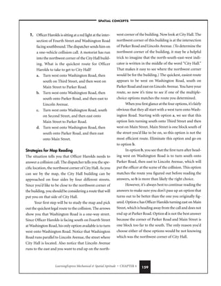 LearningExpress Mechanical  Spatial Aptitude • CHAPTER 4 159
1. Officer Harolds is sitting at a red light at the inter-
section of Fourth Street and Washington Road
facing southbound. The dispatcher sends him on
a one-vehicle collision call. A motorist has run
into the northwest corner of the City Hall build-
ing. What is the quickest route for Officer
Harolds to take to get to City Hall?
a. Turn west onto Washington Road, then
south on Third Street, and then west on
Main Street to Parker Road.
b. Turn west onto Washington Road, then
south onto Parker Road, and then east to
Lincoln Avenue.
c. Turn west onto Washington Road, south
on Second Street, and then east onto
Main Street to Parker Road.
d. Turn west onto Washington Road, then
south onto Parker Road, and then east
onto Main Street.
Strategies for Map Reading
The situation tells you that Officer Harolds needs to
answer a collision call. The dispatcher tells you the spe-
cific location, the northwest corner of City Hall. As you
can see by the map, the City Hall building can be
approached on four sides by four different streets.
Since you’d like to be close to the northwest corner of
the building, you should be considering a route that will
put you on that side of City Hall.
Your first step will be to study the map and pick
out the quickest legal route to the collision. The arrows
show you that Washington Road is a one-way street.
Since Officer Harolds is facing south on Fourth Street
at Washington Road, his only option available is to turn
west onto Washington Road. Notice that Washington
Road runs parallel to Lincoln Avenue, the street where
City Hall is located. Also notice that Lincoln Avenue
runs to the east and you want to end up on the north-
west corner of the building. Now look at City Hall. The
northwest corner of this building is at the intersection
of Parker Road and Lincoln Avenue. (To determine the
northwest corner of the building, it may be a helpful
trick to imagine that the north-south-east-west indi-
cator is written in the middle of the word “City Hall.”
That makes it easy to see where the northwest corner
would be for the building.) The quickest, easiest route
appears to be west on Washington Road, south on
Parker Road and east on Lincoln Avenue. You have your
route, so now it’s time to see if one of the multiple-
choice options matches the route you determined.
When you first glance at the four options, it’s fairly
obvious that they all start with a west turn onto Wash-
ington Road. Starting with option a, we see that this
option lists turning south onto Third Street and then
west on Main Street. Main Street is one block south of
the street you’d like to be on, so this option is not the
most efficient route. Eliminate this option and go on
to option b.
In option b, you see that the first turn after head-
ing west on Washington Road is to turn south onto
Parker Road, then east to Lincoln Avenue, which will
put the officer at the scene of the collision. This option
matches the route you figured out before reading the
answers, so b is more than likely the right choice.
However, it’s always best to continue reading the
answers to make sure you don’t pass up an option that
turns out to be better than the one you originally fig-
ured. Option c has Officer Harolds turning east on Main
Street, which is heading away from the call and does not
end up at Parker Road. Option d is not the best answer
because the corner of Parker Road and Main Street is
one block too far to the south. The only reason you’d
choose either of these options would be not knowing
which was the northwest corner of City Hall.
–SPATIAL CONCEPTS–
 