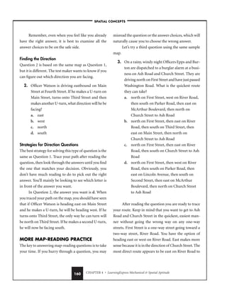 CHAPTER 4 • LearningExpress Mechanical  Spatial Aptitude
160
Remember, even when you feel like you already
have the right answer, it is best to examine all the
answer choices to be on the safe side.
Finding the Direction
Question 2 is based on the same map as Question 1,
but it is different. The test maker wants to know if you
can figure out which direction you are facing.
2. Officer Watson is driving eastbound on Main
Street at Fourth Street. If he makes a U-turn on
Main Street, turns onto Third Street and then
makes another U-turn, what direction will he be
facing?
a. east
b. west
c. north
d. south
Strategies for Direction Questions
The best strategy for solving this type of question is the
same as Question 1. Trace your path after reading the
question, then look through the answers until you find
the one that matches your decision. Obviously, you
don’t have much reading to do to pick out the right
answer. You’ll mainly be looking to see which letter is
in front of the answer you want.
In Question 2, the answer you want is d. When
you traced your path on the map, you should have seen
that if Officer Watson is heading east on Main Street
and he makes a U-turn, he will be heading west. If he
turns onto Third Street, the only way he can turn will
be north on Third Street. If he makes a second U-turn,
he will now be facing south.
MORE MAP-READING PRACTICE
The key to answering map-reading questions is to take
your time. If you hurry through a question, you may
misread the question or the answer choices, which will
naturally cause you to choose the wrong answer.
Let’s try a third question using the same sample
map.
3. On a rainy, windy night Officers Epps and Bur-
ton are dispatched to a burglar alarm at a busi-
ness on Ash Road and Church Street. They are
driving north on First Street and have just passed
Washington Road. What is the quickest route
they can take?
a. north on First Street, west on River Road,
then south on Parker Road, then east on
McArthur Boulevard, then north on
Church Street to Ash Road
b. north on First Street, then east on River
Road, then south on Third Street, then
east on Main Street, then north on
Church Street to Ash Road
c. north on First Street, then east on River
Road, then south on Church Street to Ash
Road
d. north on First Street, then west on River
Road, then south on Parker Road, then
east on Lincoln Avenue, then south on
Second Street, then east on McArthur
Boulevard, then north on Church Street
to Ash Road
After reading the question you are ready to trace
your route. Keep in mind that you want to get to Ash
Road and Church Street in the quickest, easiest man-
ner without going the wrong way on any one-way
streets. First Street is a one-way street going toward a
two-way street, River Road. You have the option of
heading east or west on River Road. East makes more
sense because it is in the direction of Church Street. The
most direct route appears to be east on River Road to
–SPATIAL CONCEPTS–
 