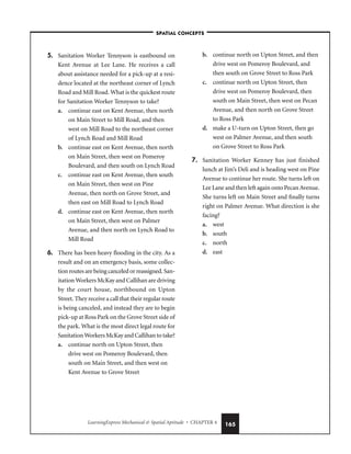LearningExpress Mechanical  Spatial Aptitude • CHAPTER 4 165
5. Sanitation Worker Tennyson is eastbound on
Kent Avenue at Lee Lane. He receives a call
about assistance needed for a pick-up at a resi-
dence located at the northeast corner of Lynch
Road and Mill Road. What is the quickest route
for Sanitation Worker Tennyson to take?
a. continue east on Kent Avenue, then north
on Main Street to Mill Road, and then
west on Mill Road to the northeast corner
of Lynch Road and Mill Road
b. continue east on Kent Avenue, then north
on Main Street, then west on Pomeroy
Boulevard, and then south on Lynch Road
c. continue east on Kent Avenue, then south
on Main Street, then west on Pine
Avenue, then north on Grove Street, and
then east on Mill Road to Lynch Road
d. continue east on Kent Avenue, then north
on Main Street, then west on Palmer
Avenue, and then north on Lynch Road to
Mill Road
6. There has been heavy flooding in the city. As a
result and on an emergency basis, some collec-
tion routes are being canceled or reassigned. San-
itation Workers McKay and Callihan are driving
by the court house, northbound on Upton
Street. They receive a call that their regular route
is being canceled, and instead they are to begin
pick-up at Ross Park on the Grove Street side of
the park. What is the most direct legal route for
Sanitation Workers McKay and Callihan to take?
a. continue north on Upton Street, then
drive west on Pomeroy Boulevard, then
south on Main Street, and then west on
Kent Avenue to Grove Street
b. continue north on Upton Street, and then
drive west on Pomeroy Boulevard, and
then south on Grove Street to Ross Park
c. continue north on Upton Street, then
drive west on Pomeroy Boulevard, then
south on Main Street, then west on Pecan
Avenue, and then north on Grove Street
to Ross Park
d. make a U-turn on Upton Street, then go
west on Palmer Avenue, and then south
on Grove Street to Ross Park
7. Sanitation Worker Kenney has just finished
lunch at Jim’s Deli and is heading west on Pine
Avenue to continue her route. She turns left on
Lee Lane and then left again onto Pecan Avenue.
She turns left on Main Street and finally turns
right on Palmer Avenue. What direction is she
facing?
a. west
b. south
c. north
d. east
–SPATIAL CONCEPTS–
 