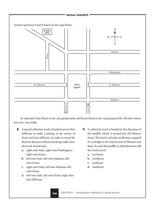 CHAPTER 4 • LearningExpress Mechanical  Spatial Aptitude
166
Answer questions 8 and 9 based on the map below.
As indicated, State Street is one-way going south, and Evans Street is one-way going north. All other streets
have two-way traffic.
Town
Square
N
S
W E
Monroe
Washington
E. Jefferson
W. Jefferson
State
Evans
Prince
Madison
LAND-
FILL
–SPATIAL CONCEPTS–
8. A special collection truck is headed east on West
Jefferson to make a pickup at the corner of
Evans and East Jefferson. In order to travel the
shortest distance without breaking traffic laws,
the truck should turn
a. right onto State, right onto Washington,
right onto Evans.
b. left onto State, left onto Madison, left
onto Evans.
c. right onto State, left onto Madison, left
onto Evans.
d. left onto State, left onto Evans, right onto
East Jefferson.
9. A collection truck is headed in the direction of
the landfill, which is located just off Monroe
Street. The truck is already on Monroe, stopped
at a red light at the intersection of Monroe and
State. To reach the landfill, in which direction will
the truck travel?
a. northeast
b. northwest
c. southeast
d. southwest
 