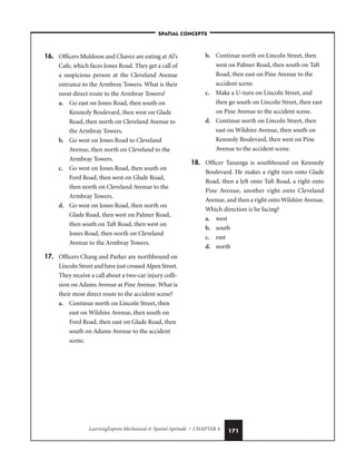 LearningExpress Mechanical  Spatial Aptitude • CHAPTER 4 171
16. Officers Muldoon and Chavez are eating at Al’s
Cafe, which faces Jones Road. They get a call of
a suspicious person at the Cleveland Avenue
entrance to the Armbray Towers. What is their
most direct route to the Armbray Towers?
a. Go east on Jones Road, then south on
Kennedy Boulevard, then west on Glade
Road, then north on Cleveland Avenue to
the Armbray Towers.
b. Go west on Jones Road to Cleveland
Avenue, then north on Cleveland to the
Armbray Towers.
c. Go west on Jones Road, then south on
Ford Road, then west on Glade Road,
then north on Cleveland Avenue to the
Armbray Towers.
d. Go west on Jones Road, then north on
Glade Road, then west on Palmer Road,
then south on Taft Road, then west on
Jones Road, then north on Cleveland
Avenue to the Armbray Towers.
17. Officers Chang and Parker are northbound on
Lincoln Street and have just crossed Alpen Street.
They receive a call about a two-car injury colli-
sion on Adams Avenue at Pine Avenue. What is
their most direct route to the accident scene?
a. Continue north on Lincoln Street, then
east on Wilshire Avenue, then south on
Ford Road, then east on Glade Road, then
south on Adams Avenue to the accident
scene.
b. Continue north on Lincoln Street, then
west on Palmer Road, then south on Taft
Road, then east on Pine Avenue to the
accident scene.
c. Make a U-turn on Lincoln Street, and
then go south on Lincoln Street, then east
on Pine Avenue to the accident scene.
d. Continue north on Lincoln Street, then
east on Wilshire Avenue, then south on
Kennedy Boulevard, then west on Pine
Avenue to the accident scene.
18. Officer Tananga is southbound on Kennedy
Boulevard. He makes a right turn onto Glade
Road, then a left onto Taft Road, a right onto
Pine Avenue, another right onto Cleveland
Avenue, and then a right onto Wilshire Avenue.
Which direction is he facing?
a. west
b. south
c. east
d. north
–SPATIAL CONCEPTS–
 