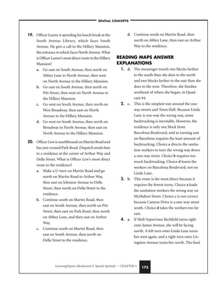 LearningExpress Mechanical  Spatial Aptitude • CHAPTER 4 173
19. Officer Lazere is spending his lunch break at the
South Avenue Library, which faces South
Avenue. He gets a call to the Hillary Mansion,
the entrance to which faces North Avenue. What
is Officer Lazere’s most direct route to the Hillary
Mansion?
a. Go east on South Avenue, then north on
Abbey Lane to North Avenue, then west
on North Avenue to the Hillary Mansion.
b. Go east on South Avenue, then north on
Pitt Street, then west on North Avenue to
the Hillary Mansion.
c. Go west on South Avenue, then north on
West Broadway, then east on North
Avenue to the Hillary Mansion.
d. Go west on South Avenue, then north on
Broadway to North Avenue, then east on
North Avenue to the Hillary Mansion.
20. Officer Lew is southbound on Martin Road and
has just crossed Park Road. Dispatch sends him
to a residence at the corner of Arthur Way and
Della Street. What is Officer Lew’s most direct
route to the residence?
a. Make a U-turn on Martin Road and go
north on Martin Road to Arthur Way,
then east on Johnson Avenue to Della
Street, then north on Della Street to the
residence.
b. Continue south on Martin Road, then
east on South Avenue, then north on Pitt
Street, then east on Park Road, then north
on Abbey Lane, and then east on Arthur
Way.
c. Continue south on Martin Road, then
east on South Avenue, then north on
Della Street to the residence.
d. Continue south on Martin Road, then
north on Abbey Lane, then east on Arthur
Way to the residence.
READING MAPS ANSWER
EXPLANATIONS
1. d. The messenger travels two blocks farther
to the south than she does to the north
and two blocks farther to the east than she
does to the west. Therefore, she finishes
southeast of where she began, in Quad-
rant #4.
2. c. This is the simplest way around the one-
way streets and Town Hall. Because Linda
Lane is one-way the wrong way, some
backtracking is inevitable. However, the
residence is only one block from
Barcelona Boulevard, and so turning east
on Barcelona requires the least amount of
backtracking. Choice a directs the sanita-
tion workers to turn the wrong way down
a one-way street. Choice b requires too
much backtracking. Choice d leaves the
workers on Barcelona Boulevard, not on
Linda Lane.
3. b. This route is the most direct because it
requires the fewest turns. Choice a leads
the sanitation workers the wrong way on
McMahon Street. Choice c is not correct
because Canyon Drive is a one-way street
south. Choice d takes the workers too far
east.
4. a. If Shift Supervisor Richfield turns right
onto James Avenue, she will be facing
north. A left turn onto Linda Lane turns
her west again, and a right turn onto Liv-
ingston Avenue turns her north. The final
–SPATIAL CONCEPTS–
 