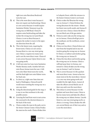 CHAPTER 4 • LearningExpress Mechanical  Spatial Aptitude
174
right turn onto Barcelona Boulevard
turns her east.
5. d. This is the most direct route because it
does not require any backtracking. Choice
a is not correct because it would require
Sanitation Worker Tennyson to go the
wrong way on Mill Road. Choice b
requires some backtracking and takes the
worker the wrong way on Lynch Road.
Choice c is not as direct because it
requires the worker to move in the oppo-
site direction from the call.
6. b. This is the fastest route, requiring the
fewest turns. Choice a is not correct
because Kent is a one-way street going
east. Choice c requires too many turns
and is not the most direct route. Choice d
is not correct because Upton Street is one-
way going north.
7. d. A left turn onto Lee Lane turns Sanitation
Worker Kenney south. Another left turn
onto Pecan Avenue turns her east. A left
turn onto Main Street turns her north,
and the final right turn onto Palmer turns
her back east.
8. c. In choice a, a right onto State does not
lead to Washington. Choices b and d
would mean traveling the wrong way on a
one-way street.
9. b. Using the directional guide for the map, it
is easy to see that northwest is the only
possible answer.
10. d. Carrying the load from west to east across
the courtyard is the shortest distance to
the back of the truck.
11. c. Choice a takes the man to the park, not to
the Senior Citizens Center. Choice b takes
the man too far south. Choice d takes him
to Lafayette Street, while the entrance to
the Senior Citizens Center is on Grand.
12. d. Choice a takes the librarian the wrong
way on Avenue C. Choice b shows the
wrong directions for the streets—Brook-
lyn Street runs north-south, and Avenue B
runs east-west. Choice c leaves the librar-
ian one block east of the gas station.
13. b. Choices a and c take you the wrong way
on 1st Avenue. Choice d will get you to
the southeast, not the northwest, corner
of the park.
14. d. Choice a is less direct. Choice b does not
start from the hospital and at any rate
involves going the wrong way on Avenue
B. Choice c is indirect and involves going
the wrong way on Avenue D.
15. a. Choice b is less direct and involves going
the wrong way on 1st Avenue. Choice c
will lead away from 1st Avenue, not
toward it. Choice d takes you the wrong
way on Avenue C and 1st Avenue.
16. b. This is correct because it is the quickest
and most direct route. Answer a has too
many turns to be the most direct. Answer
c is a one-way street going north and
wouldn’t be the right choice. Answer d
takes the officers several blocks out of
their way and is not the most direct.
17. b. This choice is correct because it is the
quickest and most direct route. Choice a
has too many turns and takes the officers
the wrong way on Adams Avenue. Lincoln
Street is a one-way street going north, so
choice c is wrong. Choice d takes the offi-
cers several blocks out of their way and so
is not the most direct.
–SPATIAL CONCEPTS–
 