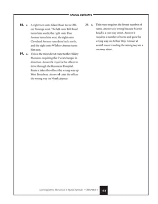 LearningExpress Mechanical  Spatial Aptitude • CHAPTER 4 175
18. c. A right turn onto Glade Road turns Offi-
cer Tananga west. The left onto Taft Road
turns him south; the right onto Pine
Avenue turns him west, the right onto
Cleveland Avenue turns him back north,
and the right onto Wilshire Avenue turns
him east.
19. a. This is the most direct route to the Hillary
Mansion, requiring the fewest changes in
direction. Answer b requires the officer to
drive through the Rossmore Hospital.
Route c takes the officer the wrong way up
West Broadway. Answer d takes the officer
the wrong way on North Avenue.
20. c. This route requires the fewest number of
turns. Answer a is wrong because Martin
Road is a one-way street. Answer b
requires a number of turns and goes the
wrong way on Arthur Way. Answer d
would mean traveling the wrong way on a
one-way street.
–SPATIAL CONCEPTS–
 