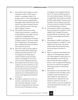 LearningExpress Mechanical  Spatial Aptitude • CHAPTER 5 185
6. e. Each symbol is half a polygon cut at the
dotted line. Symbol 1 is half a square,
symbol 2 is a pentagon, symbol 3 is a
hexagon, and so on. Each of the shapes in
the series has one more original (before
being split in half) side than the last. Since
symbol 5 has 4 sides (8 original) then the
answer would have to have 4 and a half
sides (9 original). Answer e.
7. d. The symbols in this series are being
rotated counter-clockwise, a component
is being added for each symbol, and each
component is shaded black after it
appears in its second symbol. The square
is added in symbol 5. The answer should
have a shaded square in the appropriate
spot according to the pattern of rotation.
This is shown in answer d.
8. b. This series is made up of three different
shapes each with another shaded shape
rotating around the perimeter. As the
series progresses the whole shape is
rotated 45 degrees counter-clockwise
(shown in the polygons). The circle is
next in the series making the answer b.
9. a. Each symbol in the series rotates counter-
clockwise as do the two half moons. The
symbol rotates on one turn and switches
the way each moon faces each other at
every turn. Since symbol 5 had just been
rotated, the next symbol should have the
moons switch appropriately, best shown
in answer a.
10. e. Each figure is made up of an arrow con-
nected to a circle that faces one of three
ways, horizontal, diagonal, or vertical.
The arrow changes position for each sym-
bol in the series in this pattern; horizon-
tal, diagonal, vertical, diagonal, horizon-
tal, etc. The circle is shaded in groups of
two as the symbols progress. The first two
we shaded black, the second two are blank,
the fifth is again shaded. The answer must
be shaded, and according to the position
of the arrow shown in symbol 5 should be
in a horizontal position. Answer e.
11. d. A line segment is added to each figure as
the series progresses. In symbol 5, a line is
added to close a triangle. The answer
should include the next line that would
close the second triangle, best shown in
answer d.
12. c. A line segment is added to each figure as
the series progresses. In symbol 5, a line is
added to close the square. The answer
should include the next line that closes
the second square, best shown in
answer c.
13. b. Figure 1 is made up of several half-circle
segments. In each progressing symbol,
one of these segments is taken away in an
alternating fashion, one from the top,
then one from the bottom. In figure 5
there are only two segments left implying
the answer can only have one segment.
Following the pattern of removal, the
answer is b.
14. e. Each symbol is a circle with either a line
or a shaded dot inside. The figure rotates
45 degrees counter-clockwise in every
other symbol. For each symbol not
rotated, the line is replaced with a dot.
The line in symbol 5 is set at the “9
o’clock” position. The answer should have
a dot replacing the line in symbol 5, mak-
ing the answer e.
–INTERPRETING SYMBOLS–
 