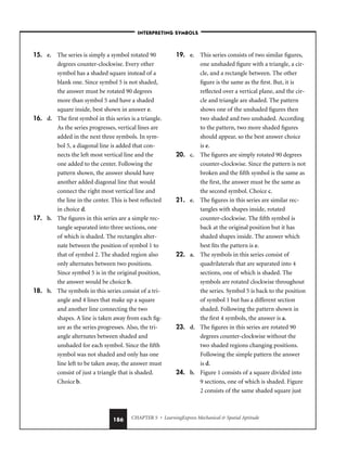 CHAPTER 5 • LearningExpress Mechanical  Spatial Aptitude
186
15. e. The series is simply a symbol rotated 90
degrees counter-clockwise. Every other
symbol has a shaded square instead of a
blank one. Since symbol 5 is not shaded,
the answer must be rotated 90 degrees
more than symbol 5 and have a shaded
square inside, best shown in answer e.
16. d. The first symbol in this series is a triangle.
As the series progresses, vertical lines are
added in the next three symbols. In sym-
bol 5, a diagonal line is added that con-
nects the left most vertical line and the
one added to the center. Following the
pattern shown, the answer should have
another added diagonal line that would
connect the right most vertical line and
the line in the center. This is best reflected
in choice d.
17. b. The figures in this series are a simple rec-
tangle separated into three sections, one
of which is shaded. The rectangles alter-
nate between the position of symbol 1 to
that of symbol 2. The shaded region also
only alternates between two positions.
Since symbol 5 is in the original position,
the answer would be choice b.
18. b. The symbols in this series consist of a tri-
angle and 4 lines that make up a square
and another line connecting the two
shapes. A line is taken away from each fig-
ure as the series progresses. Also, the tri-
angle alternates between shaded and
unshaded for each symbol. Since the fifth
symbol was not shaded and only has one
line left to be taken away, the answer must
consist of just a triangle that is shaded.
Choice b.
19. e. This series consists of two similar figures,
one unshaded figure with a triangle, a cir-
cle, and a rectangle between. The other
figure is the same as the first. But, it is
reflected over a vertical plane, and the cir-
cle and triangle are shaded. The pattern
shows one of the unshaded figures then
two shaded and two unshaded. According
to the pattern, two more shaded figures
should appear, so the best answer choice
is e.
20. c. The figures are simply rotated 90 degrees
counter-clockwise. Since the pattern is not
broken and the fifth symbol is the same as
the first, the answer must be the same as
the second symbol. Choice c.
21. e. The figures in this series are similar rec-
tangles with shapes inside, rotated
counter-clockwise. The fifth symbol is
back at the original position but it has
shaded shapes inside. The answer which
best fits the pattern is e.
22. a. The symbols in this series consist of
quadrilaterals that are separated into 4
sections, one of which is shaded. The
symbols are rotated clockwise throughout
the series. Symbol 5 is back to the position
of symbol 1 but has a different section
shaded. Following the pattern shown in
the first 4 symbols, the answer is a.
23. d. The figures in this series are rotated 90
degrees counter-clockwise without the
two shaded regions changing positions.
Following the simple pattern the answer
is d.
24. b. Figure 1 consists of a square divided into
9 sections, one of which is shaded. Figure
2 consists of the same shaded square just
–INTERPRETING SYMBOLS–
 