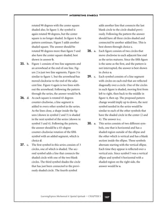 LearningExpress Mechanical  Spatial Aptitude • CHAPTER 5 187
rotated 90 degrees with the center square
shaded also. In figure 3, the symbol is
again rotated 90 degrees, but the center
square is no longer shaded. In figure 4, the
pattern continues. Figure 5 adds another
shaded square. The answer should be
rotated 90 degrees more than figure 5 and
also have the center square shaded, best
shown in answer b.
25. b. Figure 1 consists of two line segments and
an arrowhead at the end of one line. Fig-
ure 2 is just two line segments. Figure 3 is
similar to figure 1, but the arrowhead has
moved clockwise to the end of the adja-
cent line. Figure 4 again is two lines with-
out the arrowhead. Following the pattern
through the series, the answer would be b.
26. d. As each square is rotated 45 degrees
counter-clockwise, a line segment is
added to every other symbol in the series.
As the lines close, a shape inside the fig-
ures (shown in symbol 2 and 3) is shaded
in the next symbol of the series (shown in
symbol 3 and 4). Following the pattern,
the answer should be a 45–degree
counter-clockwise rotation of the fifth
symbol with an added segment, which is
choice d.
27. c. The first symbol in this series consists of 3
circles, one of which is shaded. The sec-
ond symbol adds a line that connects the
shaded circle with one of the two blank
circles. The third symbol shades the circle
that has just been connected to the previ-
ously shaded circle. The fourth symbol
adds another line that connects the last
blank circle to the circle shaded previ-
ously. Following the pattern the answer
should have all three circles shaded and
connected by another added line. This is
best shown through choice c.
28. a. Each figure consists of two circles that
move clockwise to each adjacent line end
as the series matures. Since the fifth figure
is the same as the first, and the pattern is
not interrupted, the answer is best shown
in choice a.
29. c. Each symbol consists of a line segment
with circles on each end that are reflected
diagonally over a circle. One of the circles
in each figure is shaded, moving first from
left to right, then back to the middle in
figure 4, then up. The proposed pattern
change would imply up to down, the next
symbol needed in the series would be
similar to each of the other symbols that
have the shaded circle in the center (2 and
4). The answer is c.
30. a. This series consists of two different sym-
bols, one that is horizontal and has a
shaded region outside of the ellipse and
the other which is vertical and has a blank
section inside the ellipse. These symbols
alternate starting with the vertical ellipse.
Each time they appear is reflected over a
vertical axis. Since symbol 5 was a vertical
ellipse and symbol 4 horizontal with a
shaded region on the right side, the
answer would be a.
–INTERPRETING SYMBOLS–
 