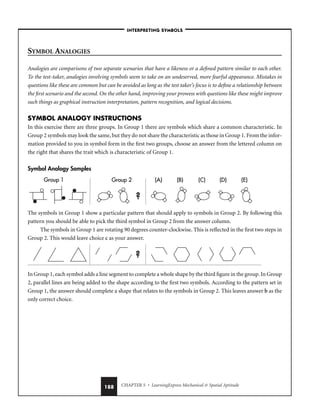 CHAPTER 5 • LearningExpress Mechanical  Spatial Aptitude
188
SYMBOL ANALOGIES
Analogies are comparisons of two separate scenarios that have a likeness or a defined pattern similar to each other.
To the test-taker, analogies involving symbols seem to take on an undeserved, more fearful appearance. Mistakes in
questions like these are common but can be avoided as long as the test taker’s focus is to define a relationship between
the first scenario and the second. On the other hand, improving your prowess with questions like these might improve
such things as graphical instruction interpretation, pattern recognition, and logical decisions.
SYMBOL ANALOGY INSTRUCTIONS
In this exercise there are three groups. In Group 1 there are symbols which share a common characteristic. In
Group 2 symbols may look the same, but they do not share the characteristic as those in Group 1. From the infor-
mation provided to you in symbol form in the first two groups, choose an answer from the lettered column on
the right that shares the trait which is characteristic of Group 1.
Symbol Analogy Samples
The symbols in Group 1 show a particular pattern that should apply to symbols in Group 2. By following this
pattern you should be able to pick the third symbol in Group 2 from the answer column.
The symbols in Group 1 are rotating 90 degrees counter-clockwise. This is reflected in the first two steps in
Group 2. This would leave choice c as your answer.
In Group 1, each symbol adds a line segment to complete a whole shape by the third figure in the group. In Group
2, parallel lines are being added to the shape according to the first two symbols. According to the pattern set in
Group 1, the answer should complete a shape that relates to the symbols in Group 2. This leaves answer b as the
only correct choice.
(A) (B) (C) (D)
Group 1 Group 2 (E)
?
?
(A)
(A) (B)
(B) (C)
(C) (D)
(D)
Group 1
Group 1 Group 2
Group 2 (E)
(E)
?
?
–INTERPRETING SYMBOLS–
 