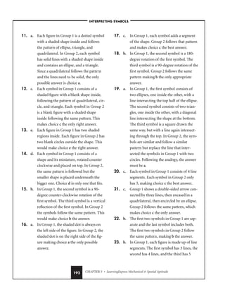 CHAPTER 5 • LearningExpress Mechanical  Spatial Aptitude
192
11. a. Each figure in Group 1 is a dotted symbol
with a shaded shape inside and follows
the pattern of ellipse, triangle, and
quadrilateral. In Group 2, each symbol
has solid lines with a shaded shape inside
and contains an ellipse, and a triangle.
Since a quadrilateral follows the pattern
and the lines need to be solid, the only
possible answer is choice a.
12. c. Each symbol in Group 1 consists of a
shaded figure with a blank shape inside,
following the pattern of quadrilateral, cir-
cle, and triangle. Each symbol in Group 2
is a blank figure with a shaded shape
inside following the same pattern. This
makes choice c the only right answer.
13. e. Each figure in Group 1 has two shaded
regions inside. Each figure in Group 2 has
two blank circles outside the shape. This
would make choice e the right answer.
14. d. Each symbol in Group 1 consists of a
shape and its miniature, rotated counter
clockwise and placed on top. In Group 2,
the same pattern is followed but the
smaller shape is placed underneath the
bigger one. Choice d is only one that fits.
15. b. In Group 1, the second symbol is a 90-
degree counter-clockwise rotation of the
first symbol. The third symbol is a vertical
reflection of the first symbol. In Group 2
the symbols follow the same pattern. This
would make choice b the answer.
16. a. In Group 1, the shaded dot is always on
the left side of the figure. In Group 2, the
shaded dot is on the right side of the fig-
ure making choice a the only possible
answer.
17. c. In Group 1, each symbol adds a segment
of the shape. Group 2 follows that pattern
and makes choice c the best answer.
18. b. In Group 1, the second symbol is a 180-
degree rotation of the first symbol. The
third symbol is a 90-degree rotation of the
first symbol. Group 2 follows the same
pattern making b the only appropriate
answer.
19. a. In Group 1, the first symbol consists of
two ellipses, one inside the other, with a
line intersecting the top half of the ellipse.
The second symbol consists of two trian-
gles, one inside the other, with a diagonal
line intersecting the shape at the bottom.
The third symbol is a square drawn the
same way, but with a line again intersect-
ing through the top. In Group 2, the sym-
bols are similar and follow a similar
pattern but replace the line that inter-
sected the symbols in Group 1 with two
circles. Following the analogy, the answer
must be a.
20. c. Each symbol in Group 1 consists of 4 line
segments. Each symbol in Group 2 only
has 3, making choice c the best answer.
21. c. Group 1 shows a double-sided arrow con-
nected by three lines, then encased in a
quadrilateral, then encircled by an ellipse.
Group 2 follows the same pattern, which
makes choice c the only answer.
22. b. The first two symbols in Group 1 are sep-
arate and the last symbol includes both.
The first two symbols in Group 2 follow
the same pattern, making b the answer.
23. b. In Group 1, each figure is made up of line
segments. The first symbol has 3 lines, the
second has 4 lines, and the third has 5
–INTERPRETING SYMBOLS–
 