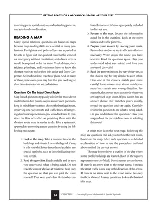 CHAPTER 1 • LearningExpress Mechanical  Spatial Aptitude
14
matching parts,spatial analysis,understanding patterns,
and eye-hand coordination.
READING A MAP
Many spatial relations questions are based on maps
because map-reading skills are essential in many pro-
fessions.Firefighters and police officers are expected to
be able to figure out the quickest route to the scene of
an emergency without hesitation; ambulance drivers
would be required to do the same. Truck drivers, elec-
tricians, plumbers, and repairmen have to know the
shortest routes to make their jobs easier and faster.Car-
penters have to be able to read floor plans.And,in many
of those professions,you may find that you need to give
directions to motorists or pedestrians.
Questions On The Most Direct Route
Map-based questions typically ask for the most direct
route between two points.As you answer such questions,
keep in mind that you must choose the best legal route,
observing one-way streets and traffic rules. When giv-
ing directions to pedestrians,you would not have to con-
sider the flow of traffic, so providing them with the
shortest route may be easier to do. Take a systematic
approach to answering a map question by using the fol-
lowing procedure:
1. Look at the map. Take a moment to scan the
buildings and streets.Locate the legend,if any;
it tells you which way is north and explains any
special symbols, such as those indicating one-
way streets.
2. Read the question. Read carefully and be sure
you understand what is being asked. Do not
read the answer choices at this time.Read only
the question so that you can plot the route
yourself. That way, you’re less likely to be con-
fused by incorrect choices purposely included
to distract you.
3. Return to the map. Locate the information
asked for in the question. Look at the street
names and traffic patterns.
4. Prepare your answer by tracing your route.
Remember to observe any traffic rules that are
necessary. Write down the route you have
selected. Read the question again. Have you
understood what was asked, and have you
answered correctly?
5. Read the answer choices.Be very observant,as
the choices may be very similar to each other.
Does one of the choices match your route
exactly? Some answers may almost match your
route but contain one wrong direction. For
example, the answer may use north when you
are supposed to go south.If you do not find an
answer choice that matches yours exactly,
reread the question and try again. Carefully
review the question to see what is being asked.
Do you understand the question? Have you
mapped out the correct directions in selecting
this route?
A street map is on the next page. Following the
map are questions that ask you to find the best route,
based on the map. After each question is a detailed
explanation of how to use the procedure outlined
above to find the correct answer.
The map below shows a section of the city where
some public buildings are located. Each of the squares
represents one city block. Street names are as shown.
If there is an arrow next to the street name, it means
the street traffic is one way in the direction of the arrow.
If there is no arrow next to the street name, two-way
traffic is allowed.Answer questions 1–4 on the basis of
this map.
–GETTING READY FOR A MECHANICAL/SPATIAL APTITUDE TEST–
 