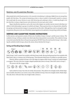 CHAPTER 5 • LearningExpress Mechanical  Spatial Aptitude
194
SORTING AND CLASSIFYING FIGURES
Many people find symbol-based questions to be somewhat intimidating or confusing or both. If you are among these
people, don’t feel alone. The concept of interpreting written or drawn symbols is intentionally created in a manner
that would make the answer obvious to some while distracting and confusing to others. A comforting thought is the
fact that there is always a logical answer and with practice the answer gets easier to find.
Figure classification questions, such as the ones in this chapter, are another exercise meant to develop your
ability to find relationships in groups of symbols and shapes. These questions focus on characteristics shared by
two groups and characteristics unique to one group but not the other. Although these may be among the tough-
est questions, they prove to be one of the better measuring devices for aptitude in interpreting symbols and shapes.
SORTING AND CLASSIFYING FIGURES INSTRUCTIONS
In this exercise, each question consists of three sets of symbols, Group 1, Group 2, and the answer choices. The
symbols in Group 1 all share a similar trait which make them characteristic to one another. The symbols in Group
2 may look somewhat like those in the previous group but DO NOT share the trait found in Group 1. After study-
ing the symbols in both Groups, choose the answer choice that best fits Group 1.
Sorting and Classifying Figures Samples
Both Groups 1 and 2 contain four symbols with block boxes inside. Because both groups have four symbols with
black boxes, that is a common trait of both groups. That eliminates black boxes in symbols as a possible answer.
However, all four symbols in Group 1 are in the shape of octagons while Group 2 contains no symbols shaped
as octagons. The trait of the four octagon-shaped symbols that exists in Group 1 does NOT exist in Group 2.
The answer is d, the octagon shape.
Each symbol in Group 1 has only one similar characteristic. They all have two triangles inside a blank shape.
Just to double-check this as our answer, none of the symbols in Group 2 have two triangles inside a blank shape.
The only choice with more than one triangle inside is choice e.
(A) (B) (C) (D)
Group 1 (E)
(A)
(A) (B)
(B) (C)
(C) (D)
(D)
Group 1
Group 1 (E)
(E)
–INTERPRETING SYMBOLS–
 