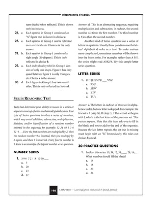 CHAPTER 5 • LearningExpress Mechanical  Spatial Aptitude
198
turn shaded when reflected. This is shown
only in choice a.
26. e. Each symbol in Group 1 consists of an
“X” figure that is shown in choice e.
27. e. Each symbol in Group 1 can be reflected
over a vertical axis. Choice e is the only
answer.
28. b. Each symbol in Group 1 consists of a
right angle (90 degrees). This is only
reflected in choice b.
29. a. Each individual symbol in Group 1 con-
sists of only one shape. Figure 1 has only
quadrilaterals; figure 2 is only triangles,
etc. Choice a is the answer.
30. d. Each figure in Group 1 has two round
sides. This is only reflected in choice d.
SERIES REASONING TEST
Tests that determine your ability to reason in a series or
sequence come up often in mechanical/spatial exams. One
type of Series questions involves a series of numbers,
which may entail addition, subtraction, multiplication,
division, and/or identification of a random number
inserted in the sequence; for example: 12 24 48 9 3 6
12 9 . . . Here the first numbers are multiplied by 2, then
the random number 9 is inserted, then you multiply by
2 again, and then 9 is inserted. Every fourth number is
9. Here is an example of a typical number series question.
NUMBER SERIES
1. 3 9 6 7 21 18 10 30 ___
a. 5
b. 20
c. 23
d. 27
Answer: d. This is an alternating sequence, requiring
multiplication and subtraction. In each set, the second
number is 3 times the first number. The third number
is 3 less than the second number.
Another kind of Series question uses a series of
letters in a pattern. Usually these questions use the let-
ters’ alphabetical order as a base. To make matters
more complicated, sometimes a number will be thrown
into the letter series. For example: rather than A B F,
the series might read A3B2F4. Try this sample letter
series question.
LETTER SERIES
1. FHJ JLN NPR ___ VXZ
a. RSU
b. SUW
c. RTV
d. TUV
Answer: c. The letters in each set of three are in alpha-
betical order, but one letter is skipped. For example, the
first set is F (skip G), H (skip I), J. The second set begins
with J, which is the last letter of the previous set. This
pattern repeats. Note that this item asks you to fill in
the blank and not to add to the end of the sequence.
Because the last letter repeats, the set that is missing
must begin with an “R.” Immediately, this rules out
choices b and d.
30 PRACTICE QUESTIONS
1. Look at this series: 10, 34, 12, 31, ___, 28, 16, . . .
What number should fill the blank?
a. 14
b. 18
c. 30
d. 34
–INTERPRETING SYMBOLS–
 