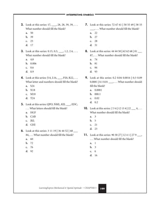 LearningExpress Mechanical  Spatial Aptitude • CHAPTER 5 199
2. Look at this series: 17, ___, 28, 28, 39, 39, . . .
What number should fill the blank?
a. 50
b. 39
c. 25
d. 17
3. Look at this series: 0.15, 0.3, ___, 1.2, 2.4, . . .
What number should fill the blank?
a. 4.8
b. 0.006
c. 0.6
d. 0.9
4. Look at this series: J14, L16, ___, P20, R22, . . .
What letter and numbers should fill the blank?
a. S24
b. N18
c. M18
d. T24
5. Look at this series: QPO, NML, KJI, ___, EDC,
. . . What letters should fill the blank?
a. HGF
b. CAB
c. JKL
d. GHI
6. Look at this series: 3 11 19 | 36 44 52 | 68 ___
84, . . . What number should fill the blank?
a. 60
b. 72
c. 76
d. 92
7. Look at this series: 72 67 61 | 50 55 49 | 38 33
___, . . . What number should fill the blank?
a. 22
b. 27
c. 28
d. 31
8. Look at this series: 44 44 50 | 62 62 68 | 81 ___
87, . . . What number should fill the blank?
a. 74
b. 81
c. 84
d. 93
9. Look at this series: 0.2 0.04 0.0016 | 0.3 0.09
0.0081 | 0.1 0.01 ___, . . . What number should
fill the blank?
a. 0.0001
b. 000.1
c. 0.02
d. 0.2
10. Look at this series: 2 3 4 | 12 13 4 | 22 ___ 4, . . .
What number should fill the blank?
a. 3
b. 5
c. 21
d. 23
11. Look at this series: 90 30 27 | 12 4 1 | 27 9 ___,
. . . What number should fill the blank?
a. 1
b. 3
c. 6
d. 16
–INTERPRETING SYMBOLS–
 