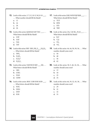 CHAPTER 5 • LearningExpress Mechanical  Spatial Aptitude
200
12. Look at this series: 5 7 21 | 10 12 36 | 8 10 ___,
. . . What number should fill the blank?
a. 12
b. 24
c. 28
d. 30
13. Look at this series: QAR RAS SAT TAU ___, . . .
What letters should fill the blank?
a. UAV
b. UAT
c. TAS
d. TAT
14. Look at this series: DEF DEF2 DE2 F2___D2E2F3,
. . . What letters should fill the blank?
a. DEF3
b. D3EF3
c. D2E3F
d. D2E2F2
15. Look at this series: VAB WCD XEF ___ ZIJ, . . .
What letters should fill the blank?
a. AKL
b. UHG
c. YGH
d. GHW
16. Look at this series: BOC COB DOE EOD ___,
. . . What letters should fill the blank?
a. FOG
b. DOG
c. DOF
d. FOE
17. Look at this series: LML NON PQP RSR ___, . . .
What letters should fill the blank?
a. TUT
b. RTR
c. STS
d. TRT
18. Look at this series: ZA5 YvB XC6 W3D___, . . .
What letters should fill the blank?
a. E7V
b. V2E
c. VE5
d. VE7
19. Look at this series: 44, 44, 50, 50, 56, . . . What
number should come next?
a. 44
b. 48
c. 56
d. 62
20. Look at this series: 50, 5, 40, 10, 30, . . . What
number should come next?
a. 15
b. 18
c. 25
d. 35
21. Look at this series: 66, 59, 52, 45, 38, . . . What
number should come next?
a. 29
b. 31
c. 32
d. 35
–INTERPRETING SYMBOLS–
 