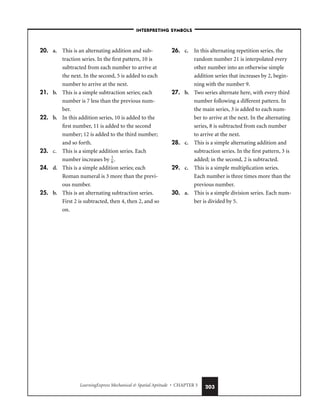 LearningExpress Mechanical  Spatial Aptitude • CHAPTER 5 203
20. a. This is an alternating addition and sub-
traction series. In the first pattern, 10 is
subtracted from each number to arrive at
the next. In the second, 5 is added to each
number to arrive at the next.
21. b. This is a simple subtraction series; each
number is 7 less than the previous num-
ber.
22. b. In this addition series, 10 is added to the
first number, 11 is added to the second
number; 12 is added to the third number;
and so forth.
23. c. This is a simple addition series. Each
number increases by 
1
6
.
24. d. This is a simple addition series; each
Roman numeral is 3 more than the previ-
ous number.
25. b. This is an alternating subtraction series.
First 2 is subtracted, then 4, then 2, and so
on.
26. c. In this alternating repetition series, the
random number 21 is interpolated every
other number into an otherwise simple
addition series that increases by 2, begin-
ning with the number 9.
27. b. Two series alternate here, with every third
number following a different pattern. In
the main series, 3 is added to each num-
ber to arrive at the next. In the alternating
series, 8 is subtracted from each number
to arrive at the next.
28. c. This is a simple alternating addition and
subtraction series. In the first pattern, 3 is
added; in the second, 2 is subtracted.
29. c. This is a simple multiplication series.
Each number is three times more than the
previous number.
30. a. This is a simple division series. Each num-
ber is divided by 5.
–INTERPRETING SYMBOLS–
 