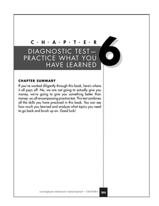 LearningExpress Mechanical  Spatial Aptitude • CHAPTER 6 205
C • H • A • P • T • E • R
CHAPTER SUMMARY
If you’ve worked diligently through this book, here’s where
it all pays off. No, we are not going to actually give you
money, we’re going to give you something better than
money: an all-encompassing practice test. This test combines
all the skills you have practiced in this book. You can see
how much you learned and analyze what topics you need
to go back and brush up on. Good luck!
DIAGNOSTIC TEST—
PRACTICE WHAT YOU
HAVE LEARNED 6
6
 