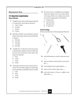 LearningExpress Mechanical  Spatial Aptitude • CHAPTER 6 209
DIAGNOSTIC TEST
79 PRACTICE QUESTIONS
Shop Arithmetic
1. A length of rope 3 feet 4 inches long was divided
in 5 equal parts. How long was each part?
a. 1 foot 2 inches
b. 10 inches
c. 8 inches
d. 6 inches
2. Plattville is 80 miles west and 60 miles north of
Quincy. How long is a direct route from Plattville
to Quincy?
a. 100 miles
b. 120 miles
c. 140 miles
d. 160 miles
3. A builder has 27 cubic feet of concrete to pave
a sidewalk whose length is 6 times its width. The
concrete must be poured 6 inches deep. How
long is the sidewalk?
a. 9 feet
b. 12 feet
c. 15 feet
d. 18 feet
4. A floor plan is drawn to scale so that 
1
4
 inch rep-
resents 2 feet. If a hall on the plan is 4 inches long,
how long will the actual hall be when it is built?
a. 2 feet
b. 8 feet
c. 16 feet
d. 32 feet
5. All of the rooms in a building are rectangular,
with 8-foot ceilings. One room is 9 feet wide by
11 feet long. What is the combined area of the
four walls, including doors and windows?
a. 99 square feet
b. 160 square feet
c. 320 square feet
d. 72 square feet
Tool Knowledge
Put the correct letter next to the description of the tools.
6. used with hammer to notch or chip away stone
___
7. used to crimp wire ends to fit into screw termi-
nals ___
8. used with glue stick to apply adhesive ___
9. used to remove nails or open crates ___
10. used with sockets to loosen or tighten nuts
and/or bolts ___
(A) (C)
(B)
(D) (E)
–DIAGNOSTIC TEST–
 