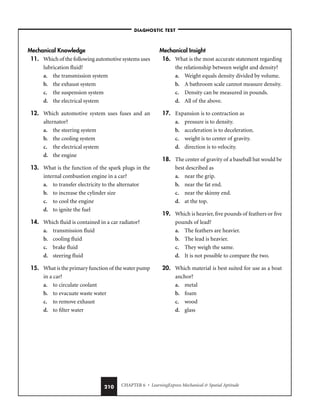 CHAPTER 6 • LearningExpress Mechanical  Spatial Aptitude
210
Mechanical Knowledge
11. Which of the following automotive systems uses
lubrication fluid?
a. the transmission system
b. the exhaust system
c. the suspension system
d. the electrical system
12. Which automotive system uses fuses and an
alternator?
a. the steering system
b. the cooling system
c. the electrical system
d. the engine
13. What is the function of the spark plugs in the
internal combustion engine in a car?
a. to transfer electricity to the alternator
b. to increase the cylinder size
c. to cool the engine
d. to ignite the fuel
14. Which fluid is contained in a car radiator?
a. transmission fluid
b. cooling fluid
c. brake fluid
d. steering fluid
15. What is the primary function of the water pump
in a car?
a. to circulate coolant
b. to evacuate waste water
c. to remove exhaust
d. to filter water
Mechanical Insight
16. What is the most accurate statement regarding
the relationship between weight and density?
a. Weight equals density divided by volume.
b. A bathroom scale cannot measure density.
c. Density can be measured in pounds.
d. All of the above.
17. Expansion is to contraction as
a. pressure is to density.
b. acceleration is to deceleration.
c. weight is to center of gravity.
d. direction is to velocity.
18. The center of gravity of a baseball bat would be
best described as
a. near the grip.
b. near the fat end.
c. near the skinny end.
d. at the top.
19. Which is heavier, five pounds of feathers or five
pounds of lead?
a. The feathers are heavier.
b. The lead is heavier.
c. They weigh the same.
d. It is not possible to compare the two.
20. Which material is best suited for use as a boat
anchor?
a. metal
b. foam
c. wood
d. glass
–DIAGNOSTIC TEST–
 