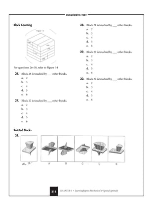CHAPTER 6 • LearningExpress Mechanical  Spatial Aptitude
212
Block Counting
For questions 26–30, refer to Figure I-4
26. Block 26 is touched by ___ other blocks.
a. 2
b. 3
c. 4
d. 5
e. 6
27. Block 27 is touched by ___ other blocks.
a. 2
b. 3
c. 4
d. 5
e. 6
28. Block 28 is touched by ___ other blocks.
a. 2
b. 3
c. 4
d. 5
e. 6
29. Block 29 is touched by ___ other blocks.
a. 2
b. 3
c. 4
d. 5
e. 6
30. Block 30 is touched by ___ other blocks.
a. 2
b. 3
c. 4
d. 5
e. 6
–DIAGNOSTIC TEST–
Rotated Blocks
31.
 