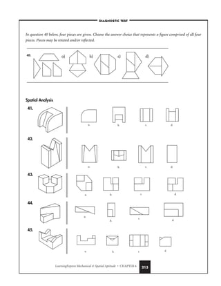 LearningExpress Mechanical  Spatial Aptitude • CHAPTER 6 215
In question 40 below, four pieces are given. Choose the answer choice that represents a figure comprised of all four
pieces. Pieces may be rotated and/or reflected.
Spatial Analysis
41.
42.
43.
44.
45.
a. b. c. d.
a.
b.
c.
d.
a. b. c. d.
a. b. c. d.
a. b. c. d.
a) b) c) d)
40.
–DIAGNOSTIC TEST–
 