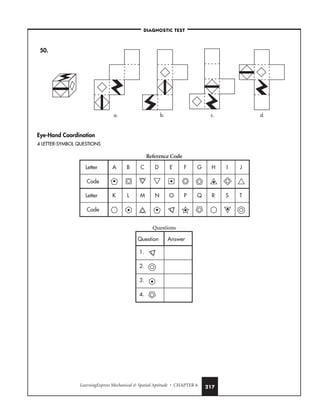LearningExpress Mechanical  Spatial Aptitude • CHAPTER 6 217
50.
Eye-Hand Coordination
4 LETTER-SYMBOL QUESTIONS
Reference Code
Questions
Question Answer
1.
2.
3.
4.
Letter
Letter
Code
Code
A B C D E F G H I J
K L M N O P Q R S T
a. b. c. d.
–DIAGNOSTIC TEST–
 