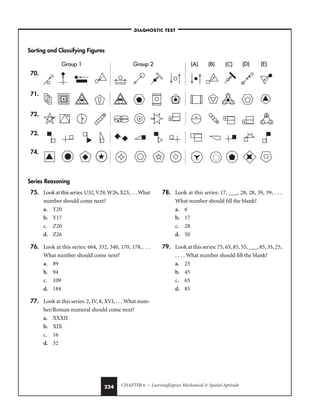 CHAPTER 6 • LearningExpress Mechanical  Spatial Aptitude
224
Sorting and Classifying Figures
70.
71.
72.
73.
74.
Series Reasoning
(A) (B) (C) (D)
Group 1 Group 2 (E)
(A) (B) (C) (D)
Group 1 Group 2 (E)
(A) (B) (C) (D)
Group 1 Group 2 (E)
(A) (B) (C) (D)
Group 1 Group 2 (E)
(A)
(A) (B)
(B) (C)
(C) (D)
(D)
Group 1
Group 1 Group 2
Group 2 (E)
(E)
–DIAGNOSTIC TEST–
75. Look at this series: U32, V29, W26, X23, . . . What
number should come next?
a. Y20
b. Y17
c. Z20
d. Z26
76. Look at this series: 664, 332, 340, 170, 178, . . .
What number should come next?
a. 89
b. 94
c. 109
d. 184
77. Look at this series: 2, IV, 8, XVI, . . . What num-
ber/Roman numeral should come next?
a. XXXII
b. XIX
c. 16
d. 32
78. Look at this series: 17, ___, 28, 28, 39, 39, . . .
What number should fill the blank?
a. 6
b. 17
c. 28
d. 50
79. Look at this series: 75, 65, 85, 55, ___, 85, 35, 25,
. . . . What number should fill the blank?
a. 25
b. 45
c. 65
d. 85
 