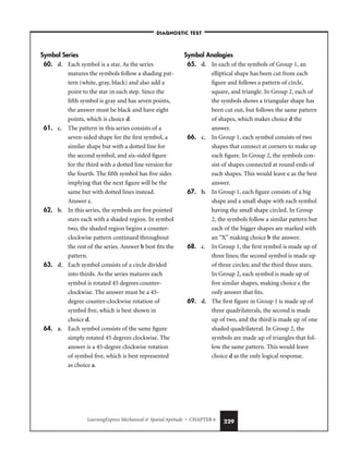 LearningExpress Mechanical  Spatial Aptitude • CHAPTER 6 229
Symbol Series
60. d. Each symbol is a star. As the series
matures the symbols follow a shading pat-
tern (white, gray, black) and also add a
point to the star in each step. Since the
fifth symbol is gray and has seven points,
the answer must be black and have eight
points, which is choice d.
61. c. The pattern in this series consists of a
seven-sided shape for the first symbol, a
similar shape but with a dotted line for
the second symbol, and six-sided figure
for the third with a dotted line version for
the fourth. The fifth symbol has five sides
implying that the next figure will be the
same but with dotted lines instead.
Answer c.
62. b. In this series, the symbols are five pointed
stars each with a shaded region. In symbol
two, the shaded region begins a counter-
clockwise pattern continued throughout
the rest of the series. Answer b best fits the
pattern.
63. d. Each symbol consists of a circle divided
into thirds. As the series matures each
symbol is rotated 45 degrees counter-
clockwise. The answer must be a 45-
degree counter-clockwise rotation of
symbol five, which is best shown in
choice d.
64. a. Each symbol consists of the same figure
simply rotated 45 degrees clockwise. The
answer is a 45-degree clockwise rotation
of symbol five, which is best represented
as choice a.
Symbol Analogies
65. d. In each of the symbols of Group 1, an
elliptical shape has been cut from each
figure and follows a pattern of circle,
square, and triangle. In Group 2, each of
the symbols shows a triangular shape has
been cut out, but follows the same pattern
of shapes, which makes choice d the
answer.
66. c. In Group 1, each symbol consists of two
shapes that connect at corners to make up
each figure. In Group 2, the symbols con-
sist of shapes connected at round ends of
each shapes. This would leave c as the best
answer.
67. b. In Group 1, each figure consists of a big
shape and a small shape with each symbol
having the small shape circled. In Group
2, the symbols follow a similar pattern but
each of the bigger shapes are marked with
an “X” making choice b the answer.
68. c. In Group 1, the first symbol is made up of
three lines; the second symbol is made up
of three circles; and the third three stars.
In Group 2, each symbol is made up of
five similar shapes, making choice c the
only answer that fits.
69. d. The first figure in Group 1 is made up of
three quadrilaterals, the second is made
up of two, and the third is made up of one
shaded quadrilateral. In Group 2, the
symbols are made up of triangles that fol-
low the same pattern. This would leave
choice d as the only logical response.
–DIAGNOSTIC TEST–
 