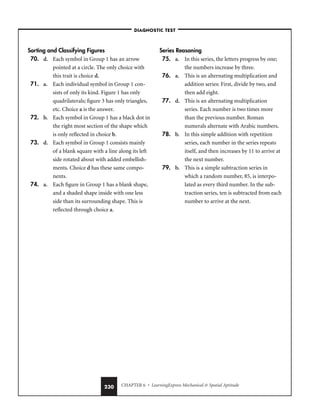CHAPTER 6 • LearningExpress Mechanical  Spatial Aptitude
230
Sorting and Classifying Figures
70. d. Each symbol in Group 1 has an arrow
pointed at a circle. The only choice with
this trait is choice d.
71. a. Each individual symbol in Group 1 con-
sists of only its kind. Figure 1 has only
quadrilaterals; figure 3 has only triangles,
etc. Choice a is the answer.
72. b. Each symbol in Group 1 has a black dot in
the right most section of the shape which
is only reflected in choice b.
73. d. Each symbol in Group 1 consists mainly
of a blank square with a line along its left
side rotated about with added embellish-
ments. Choice d has these same compo-
nents.
74. a. Each figure in Group 1 has a blank shape,
and a shaded shape inside with one less
side than its surrounding shape. This is
reflected through choice a.
Series Reasoning
75. a. In this series, the letters progress by one;
the numbers increase by three.
76. a. This is an alternating multiplication and
addition series: First, divide by two, and
then add eight.
77. d. This is an alternating multiplication
series. Each number is two times more
than the previous number. Roman
numerals alternate with Arabic numbers.
78. b. In this simple addition with repetition
series, each number in the series repeats
itself, and then increases by 11 to arrive at
the next number.
79. b. This is a simple subtraction series in
which a random number, 85, is interpo-
lated as every third number. In the sub-
traction series, ten is subtracted from each
number to arrive at the next.
–DIAGNOSTIC TEST–
 