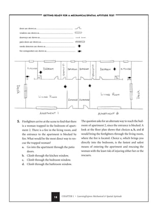 CHAPTER 1 • LearningExpress Mechanical  Spatial Aptitude
18
5. Firefighters arrive at the scene to find that there
is a woman trapped in the bedroom of apart-
ment 2. There is a fire in the living room, and
the entrance to the apartment is blocked by
fire. What would be the most direct way to res-
cue the trapped woman?
a. Go into the apartment through the patio
doors.
b. Climb through the kitchen window.
c. Climb through the bedroom window.
d. Climb through the bathroom window.
The question asks for an alternate way to reach the bed-
room of apartment 2, since the entrance is blocked. A
look at the floor plan shows that choices a, b, and d
would bring the firefighters through the living room,
where the fire is located. Choice c, which brings you
directly into the bedroom, is the fastest and safest
means of entering the apartment and rescuing the
woman with the least risk of injuring either her or the
rescuers.
–GETTING READY FOR A MECHANICAL/SPATIAL APTITUDE TEST–
 