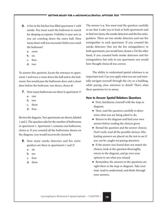 LearningExpress Mechanical  Spatial Aptitude • CHAPTER 1 19
6. A fire in the kitchen has filled apartment 1 with
smoke. You must reach the bedroom to search
for sleeping occupants.Visibility is near zero as
you are crawling down the entry hall. How
many doors will you encounter before you reach
the bedroom?
a. none
b. six
c. four
d. two
To answer this question, locate the entrance to apart-
ment 1 and trace a route down the hall and to the bed-
room.You would pass the bathroom door and a closet
door before the bedroom: two doors, choice d.
7. How many bathrooms are there in apartment 1?
a. one
b. two
c. three
d. four
Review the diagram.Two apartments are shown,labeled
1 and 2.The question asks for the number of bathrooms
in apartment 1. Apartment 1 contains one bathroom,
choice a. If you counted all the bathrooms shown on
the diagram, you would incorrectly choose b.
8. How many smoke detectors and fire extin-
guishers are there in apartments 1 and 2?
a. six
b. ten
c. four
d. three
The answer is a. You must read the question carefully
to see that it asks you to look at both apartments and
to find two items,the smoke detectors and the fire extin-
guishers. There are two smoke detectors and one fire
extinguisher in each apartment. If you counted the
smoke detectors (but not the fire extinguishers) in
both apartments,you would have chosen c.On the other
hand, if you counted both smoke detectors and fire
extinguishers, but only in one apartment, you would
have thought choice d was correct.
The ability to understand spatial relations is an
important tool. Can you apply what you see and men-
tally navigate yourself through the city or a building,
while paying close attention to detail? That’s what
these questions try to assess.
How to Answer Spatial Relations Questions
■ First, familiarize yourself with the map or
diagram.
■ Next, read the question carefully to deter-
mine what you are being asked to do.
■ Return to the diagram and find your own
answer before reading the choices given.
■ Reread the question and the answer choices.
Don’t rush; read all the possible choices. Mis-
leading answers are placed on the test to see if
you can be caught not paying attention.
■ If the answer you found does not match the
choices, look at the question thoroughly,
return to the diagram, and go over your
options to see what you missed.
■ Remember, the answers to the questions are
right there in the map or diagram. Take your
time, read to understand, and think through
your answers.
–GETTING READY FOR A MECHANICAL/SPATIAL APTITUDE TEST–
 