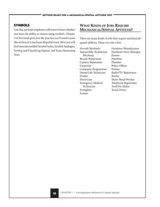 CHAPTER 1 • LearningExpress Mechanical  Spatial Aptitude
20
–GETTING READY FOR A MECHANICAL/SPATIAL APTITUDE TEST–
SYMBOLS
Last,but not least,employers will want to know whether
you have the ability to reason using symbols. Chapter
5 of this book gives you the practice you’ll need to pass
this section of a mechanical/spatial exam.Here you will
find exercises entitled Symbol Series,SymbolAnalogies,
Sorting and Classifying Figures, and Series Reasoning
Tests.
WHAT KINDS OF JOBS REQUIRE
MECHANICAL/SPATIAL APTITUDE?
There are many kinds of jobs that require mechanical/
spatial abilities. These are only a few.
Aircraft Mechanic
Automobile Technician/
Mechanic
Bicycle Repairman
Camera Repairman
Carpenter
Computer Programmer
Dental Lab Technician
Drafter
Electrician
Emergency Medical
Technician
Firefighter
Framer
Furniture Manufacturer
Hardware Store Manager
Painter
Pipefitter
Plumber
Police Officer
Printer
Radio/TV Repairman
Roofer
Sheet-Metal Worker
Telephone Repairman
Tool/Die Maker
Truck Driver
 