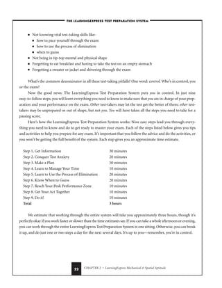 CHAPTER 2 • LearningExpress Mechanical  Spatial Aptitude
22
■ Not knowing vital test-taking skills like:
■ how to pace yourself through the exam
■ how to use the process of elimination
■ when to guess
■ Not being in tip-top mental and physical shape
■ Forgetting to eat breakfast and having to take the test on an empty stomach
■ Forgetting a sweater or jacket and shivering through the exam
What’s the common denominator in all these test-taking pitfalls? One word: control. Who’s in control, you
or the exam?
Now the good news: The LearningExpress Test Preparation System puts you in control. In just nine
easy-to-follow steps,you will learn everything you need to know to make sure that you are in charge of your prep-
aration and your performance on the exam. Other test-takers may let the test get the better of them; other test-
takers may be unprepared or out of shape, but not you. You will have taken all the steps you need to take for a
passing score.
Here’s how the LearningExpress Test Preparation System works: Nine easy steps lead you through every-
thing you need to know and do to get ready to master your exam. Each of the steps listed below gives you tips
and activities to help you prepare for any exam. It’s important that you follow the advice and do the activities, or
you won’t be getting the full benefit of the system. Each step gives you an approximate time estimate.
Step 1. Get Information 30 minutes
Step 2. Conquer Test Anxiety 20 minutes
Step 3. Make a Plan 50 minutes
Step 4. Learn to Manage Your Time 10 minutes
Step 5. Learn to Use the Process of Elimination 20 minutes
Step 6. Know When to Guess 20 minutes
Step 7. Reach Your Peak Performance Zone 10 minutes
Step 8. Get Your Act Together 10 minutes
Step 9. Do it! 10 minutes
Total 3 hours
We estimate that working through the entire system will take you approximately three hours, though it’s
perfectly okay if you work faster or slower than the time estimates say.If you can take a whole afternoon or evening,
you can work through the entire LearningExpress Test Preparation System in one sitting.Otherwise,you can break
it up, and do just one or two steps a day for the next several days. It’s up to you—remember, you’re in control.
–THE LEARNINGEXPRESS TEST PREPARATION SYSTEM–
 