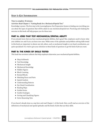 LearningExpress Mechanical  Spatial Aptitude • CHAPTER 2 23
STEP 1: GET INFORMATION
Time to complete: 30 minutes
Activities: Read Chapter 1.“Getting Ready for a Mechanical/Spatial Test.”
Knowledge is power. The first step in the LearningExpress Test Preparation System is finding out everything you
can about the types of questions that will be asked on any mechanical/spatial test. Practicing and studying the
exercises in this book will help prepare you for those tests.
PART A: JOBS THAT TEST MECHANICAL/SPATIAL ABILITY
If you already know that you have mechanical/spatial abilities, that’s great! But, employers need to know what
your abilities are and if you can learn new ones. While some of the aptitudes and problem-solving skills tested
in this book are important in almost any job, others, such as mechanical insight or eye-hand coordination, are
quite specialized. It is vital to give your attention to these kinds of questions to get the kind of job you want.
PART B: THE KINDS OF SKILLS TESTED
This book has seventeen subtests that help employers determine your mechanical/spatial abilities.
■ Shop Arithmetic
■ Tool Knowledge
■ Mechanical Insight
■ Mechanical Knowledge
■ Hidden Figures
■ Block Counting
■ Rotated Blocks
■ Matching Pieces and Parts
■ Spatial Analysis
■ Understanding Patterns
■ Eye-Hand Coordination
■ Reading Maps
■ Symbol Series
■ Symbol Analogies
■ Sorting and Classifying Figures
■ Series Reasoning Tests
If you haven’t already done so, stop here and read Chapter 1 of this book. Here, you’ll read an overview of the
definitions of mechanical and spatial aptitudes and the kinds of jobs that use these skills.
–THE LEARNINGEXPRESS TEST PREPARATION SYSTEM–
 