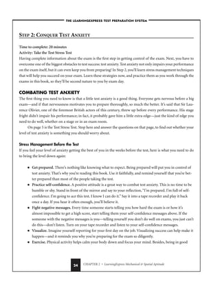CHAPTER 2 • LearningExpress Mechanical  Spatial Aptitude
24
STEP 2: CONQUER TEST ANXIETY
Time to complete: 20 minutes
Activity: Take the Test Stress Test
Having complete information about the exam is the first step in getting control of the exam. Next, you have to
overcome one of the biggest obstacles to test success: test anxiety.Test anxiety not only impairs your performance
on the exam itself, but it can even keep you from preparing! In Step 2, you’ll learn stress management techniques
that will help you succeed on your exam. Learn these strategies now, and practice them as you work through the
exams in this book, so they’ll be second nature to you by exam day.
COMBATING TEST ANXIETY
The first thing you need to know is that a little test anxiety is a good thing. Everyone gets nervous before a big
exam—and if that nervousness motivates you to prepare thoroughly, so much the better. It’s said that Sir Lau-
rence Olivier, one of the foremost British actors of this century, threw up before every performance. His stage
fright didn’t impair his performance; in fact, it probably gave him a little extra edge—just the kind of edge you
need to do well, whether on a stage or in an exam room.
On page 5 is the Test Stress Test. Stop here and answer the questions on that page, to find out whether your
level of test anxiety is something you should worry about.
Stress Management Before the Test
If you feel your level of anxiety getting the best of you in the weeks before the test, here is what you need to do
to bring the level down again:
■ Get prepared. There’s nothing like knowing what to expect. Being prepared will put you in control of
test anxiety. That’s why you’re reading this book. Use it faithfully, and remind yourself that you’re bet-
ter prepared than most of the people taking the test.
■ Practice self-confidence. A positive attitude is a great way to combat test anxiety. This is no time to be
humble or shy. Stand in front of the mirror and say to your reflection,“I’m prepared. I’m full of self-
confidence. I’m going to ace this test. I know I can do it.” Say it into a tape recorder and play it back
once a day. If you hear it often enough, you’ll believe it.
■ Fight negative messages. Every time someone starts telling you how hard the exam is or how it’s
almost impossible to get a high score, start telling them your self-confidence messages above. If the
someone with the negative messages is you—telling yourself you don’t do well on exams, you just can’t
do this—don’t listen. Turn on your tape recorder and listen to your self-confidence messages.
■ Visualize. Imagine yourself reporting for your first day on the job. Visualizing success can help make it
happen—and it reminds you why you’re preparing for the exam so diligently.
■ Exercise. Physical activity helps calm your body down and focus your mind. Besides, being in good
–THE LEARNINGEXPRESS TEST PREPARATION SYSTEM–
 