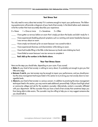 LearningExpress Mechanical  Spatial Aptitude • CHAPTER 2 25
–THE LEARNINGEXPRESS TEST PREPARATION SYSTEM–
Test Stress Test
You only need to worry about test anxiety if it is extreme enough to impair your performance. The follow-
ing questionnaire will provide a diagnosis of your level of test anxiety. In the blank before each statement,
write the number that most accurately describes your experience.
0 = Never 1 = Once or twice 2 = Sometimes 3 = Often
_____ I have gotten so nervous before an exam that I simply put down the books and didn’t study for it.
_____ I have experienced disabling physical symptoms such as vomiting and severe headaches because
I was nervous about an exam.
_____ I have simply not showed up for an exam because I was scared to take it.
_____ I have experienced dizziness and disorientation while taking an exam.
_____ I have had trouble filling in the little circles because my hands were shaking too hard.
_____ I have failed an exam because I was too nervous to complete it.
_____ Total: Add up the numbers in the blanks above.
Your Test Stress Score
Here are the steps you should take, depending on your score. If you scored:
■ Below 3, your level of test anxiety is nothing to worry about; it’s probably just enough to give you that
little extra edge.
■ Between 3 and 6, your test anxiety may be enough to impair your performance, and you should prac-
tice the stress management techniques listed in this section to try to bring your test anxiety down to man-
ageable levels.
■ Above 6, your level of test anxiety is a serious concern. In addition to practicing the stress management
techniques listed in this section, you may want to seek additional, personal help. Call your local high school
or community college and ask for the academic counselor. Alternatively, contact a counselor affiliated
with your department. Tell the counselor that you have a level of test anxiety that sometimes keeps you
from being able to take exams. The counselor may be willing to help you or may suggest someone else
you should talk to.
 