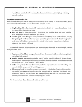 CHAPTER 2 • LearningExpress Mechanical  Spatial Aptitude
26
physical shape can actually help you do well on the exam. Go for a run, lift weights, go swimming—
and do it regularly.
Stress Management on Test Day
There are several ways you can bring down your level of test anxiety on test day. To find a comfort level, practice
these in the weeks before the test, and use the ones that work best for you.
■ Deep breathing. Take a deep breath while you count to five. Hold it for a count of one, then let it out
on a count of five. Repeat several times.
■ Move your body. Try rolling your head in a circle. Rotate your shoulders. Shake your hands from the
wrist. Many people find these movements very relaxing.
■ Visualize again. Think of the place where you are most relaxed: lying on the beach in the sun, walking
through the park, or whatever. Now close your eyes and imagine you’re actually there. If you practice
in advance, you’ll find that you only need a few seconds of this exercise to experience a significant
increase in your sense of well-being.
When anxiety threatens to overwhelm you right there during the exam, there are still things you can do to
manage the stress level:
■ Repeat your self-confidence messages. You should have them memorized by now. Say them quietly to
yourself, and believe them!
■ Visualize one more time. This time, visualize yourself moving smoothly and quickly through the test
answering every question right and finishing just before time is up. Like most visualization techniques,
this one works best if you’ve practiced it ahead of time.
■ Find an easy question. Skim over the test until you find an easy question, and answer it. Getting even
one circle filled in gets you into the test-taking groove.
■ Take a mental break. Everyone loses concentration once in a while during a long test. It’s normal, so
you shouldn’t worry about it. Instead, accept what has happened. Say to yourself,“Hey, I lost it there
for a minute. My brain is taking a break.” Put down your pencil, close your eyes, and do some deep
breathing for a few seconds. Then you’re ready to go back to work.
Try these techniques ahead of time, and see if they work for you!
–THE LEARNINGEXPRESS TEST PREPARATION SYSTEM–
 