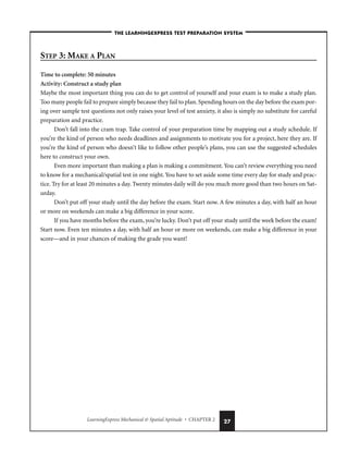 LearningExpress Mechanical  Spatial Aptitude • CHAPTER 2 27
STEP 3: MAKE A PLAN
Time to complete: 50 minutes
Activity: Construct a study plan
Maybe the most important thing you can do to get control of yourself and your exam is to make a study plan.
Too many people fail to prepare simply because they fail to plan. Spending hours on the day before the exam por-
ing over sample test questions not only raises your level of test anxiety, it also is simply no substitute for careful
preparation and practice.
Don’t fall into the cram trap. Take control of your preparation time by mapping out a study schedule. If
you’re the kind of person who needs deadlines and assignments to motivate you for a project, here they are. If
you’re the kind of person who doesn’t like to follow other people’s plans, you can use the suggested schedules
here to construct your own.
Even more important than making a plan is making a commitment. You can’t review everything you need
to know for a mechanical/spatial test in one night.You have to set aside some time every day for study and prac-
tice. Try for at least 20 minutes a day. Twenty minutes daily will do you much more good than two hours on Sat-
urday.
Don’t put off your study until the day before the exam. Start now. A few minutes a day, with half an hour
or more on weekends can make a big difference in your score.
If you have months before the exam, you’re lucky. Don’t put off your study until the week before the exam!
Start now. Even ten minutes a day, with half an hour or more on weekends, can make a big difference in your
score—and in your chances of making the grade you want!
–THE LEARNINGEXPRESS TEST PREPARATION SYSTEM–
 