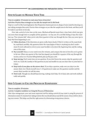 CHAPTER 2 • LearningExpress Mechanical  Spatial Aptitude
30
STEP 4: LEARN TO MANAGE YOUR TIME
Time to complete: 10 minutes to read, many hours of practice!
Activities: Practice these strategies as you take the sample tests in this book
Steps 4, 5, and 6 of the LearningExpress Test Preparation System put you in charge of your exam by showing you
test-taking strategies that work. Practice these strategies as you take the sample tests in this book, and then you’ll
be ready to use them on test day.
First, take control of your time on the exam. Mechanical/Spatial exams have a time limit, which may give
you more than enough time to complete all the questions—or may not. It’s a terrible feeling to hear the exam-
iner say, “Five minutes left,” when you’re only three-quarters of the way through the test. Here are some tips to
keep that from happening to you.
■ Follow directions. If the directions are given orally, listen closely. If they’re written on the exam book-
let, read them carefully. Ask questions before the exam begins if there is anything you don’t under-
stand. If you’re allowed to write in your exam booklet, write down the beginning time and the ending
time of the exam.
■ Pace yourself. Glance at your watch every few minutes, and compare the time to how far you’ve gotten
in the test. When one-quarter of the time has elapsed, you should be a quarter of the way through the
section, and so on. If you’re falling behind, pick up the pace a bit.
■ Keep moving. Don’t waste time on one question. If you don’t know the answer, skip the question and
move on. Circle the number of the question in your test booklet in case you have time to come back to
it later.
■ Keep track of your place on the answer sheet. If you skip a question, make sure you skip it on the
answer sheet, too. Check yourself every 5–10 questions to make sure the question number and the
answer sheet number are still the same.
■ Don’t rush. Though you should keep moving, rushing won’t help. Try to keep calm and work method-
ically and quickly.
STEP 5: LEARN TO USE THE PROCESS OF ELIMINATION
Time to complete: 20 minutes
Activity: Complete worksheet on Using the Process of Elimination
After time management, your next most important tool for taking control of your exam is using the process of
elimination wisely.It’s standard test-taking wisdom that you should always read all the answer choices before choos-
ing your answer. This helps you find the right answer by eliminating wrong answer choices.
–THE LEARNINGEXPRESS TEST PREPARATION SYSTEM–
 