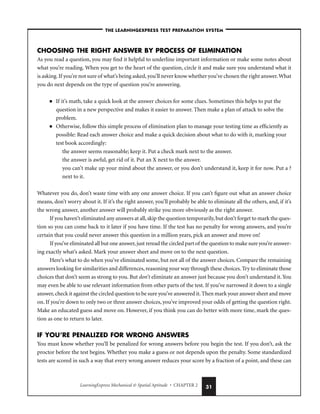 LearningExpress Mechanical  Spatial Aptitude • CHAPTER 2 31
CHOOSING THE RIGHT ANSWER BY PROCESS OF ELIMINATION
As you read a question, you may find it helpful to underline important information or make some notes about
what you’re reading. When you get to the heart of the question, circle it and make sure you understand what it
is asking.If you’re not sure of what’s being asked,you’ll never know whether you’ve chosen the right answer.What
you do next depends on the type of question you’re answering.
■ If it’s math, take a quick look at the answer choices for some clues. Sometimes this helps to put the
question in a new perspective and makes it easier to answer. Then make a plan of attack to solve the
problem.
■ Otherwise, follow this simple process of elimination plan to manage your testing time as efficiently as
possible: Read each answer choice and make a quick decision about what to do with it, marking your
test book accordingly:
the answer seems reasonable; keep it. Put a check mark next to the answer.
the answer is awful, get rid of it. Put an X next to the answer.
you can’t make up your mind about the answer, or you don’t understand it, keep it for now. Put a ?
next to it.
Whatever you do, don’t waste time with any one answer choice. If you can’t figure out what an answer choice
means, don’t worry about it. If it’s the right answer, you’ll probably be able to eliminate all the others, and, if it’s
the wrong answer, another answer will probably strike you more obviously as the right answer.
If you haven’t eliminated any answers at all,skip the question temporarily,but don’t forget to mark the ques-
tion so you can come back to it later if you have time. If the test has no penalty for wrong answers, and you’re
certain that you could never answer this question in a million years, pick an answer and move on!
If you’ve eliminated all but one answer,just reread the circled part of the question to make sure you’re answer-
ing exactly what’s asked. Mark your answer sheet and move on to the next question.
Here’s what to do when you’ve eliminated some, but not all of the answer choices. Compare the remaining
answers looking for similarities and differences,reasoning your way through these choices.Try to eliminate those
choices that don’t seem as strong to you. But don’t eliminate an answer just because you don’t understand it.You
may even be able to use relevant information from other parts of the test. If you’ve narrowed it down to a single
answer,check it against the circled question to be sure you’ve answered it.Then mark your answer sheet and move
on. If you’re down to only two or three answer choices, you’ve improved your odds of getting the question right.
Make an educated guess and move on. However, if you think you can do better with more time, mark the ques-
tion as one to return to later.
IF YOU’RE PENALIZED FOR WRONG ANSWERS
You must know whether you’ll be penalized for wrong answers before you begin the test. If you don’t, ask the
proctor before the test begins. Whether you make a guess or not depends upon the penalty. Some standardized
tests are scored in such a way that every wrong answer reduces your score by a fraction of a point, and these can
–THE LEARNINGEXPRESS TEST PREPARATION SYSTEM–
 
