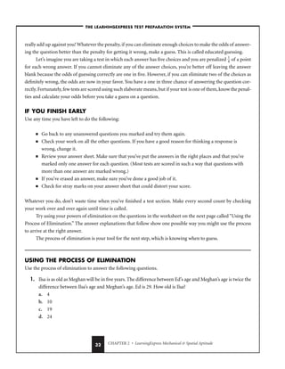 CHAPTER 2 • LearningExpress Mechanical  Spatial Aptitude
32
–THE LEARNINGEXPRESS TEST PREPARATION SYSTEM–
really add up against you! Whatever the penalty, if you can eliminate enough choices to make the odds of answer-
ing the question better than the penalty for getting it wrong, make a guess. This is called educated guessing.
Let’s imagine you are taking a test in which each answer has five choices and you are penalized 
1
4
 of a point
for each wrong answer. If you cannot eliminate any of the answer choices, you’re better off leaving the answer
blank because the odds of guessing correctly are one in five. However, if you can eliminate two of the choices as
definitely wrong, the odds are now in your favor. You have a one in three chance of answering the question cor-
rectly.Fortunately,few tests are scored using such elaborate means,but if your test is one of them,know the penal-
ties and calculate your odds before you take a guess on a question.
IF YOU FINISH EARLY
Use any time you have left to do the following:
■ Go back to any unanswered questions you marked and try them again.
■ Check your work on all the other questions. If you have a good reason for thinking a response is
wrong, change it.
■ Review your answer sheet. Make sure that you’ve put the answers in the right places and that you’ve
marked only one answer for each question. (Most tests are scored in such a way that questions with
more than one answer are marked wrong.)
■ If you’ve erased an answer, make sure you’ve done a good job of it.
■ Check for stray marks on your answer sheet that could distort your score.
Whatever you do, don’t waste time when you’ve finished a test section. Make every second count by checking
your work over and over again until time is called.
Try using your powers of elimination on the questions in the worksheet on the next page called “Using the
Process of Elimination.” The answer explanations that follow show one possible way you might use the process
to arrive at the right answer.
The process of elimination is your tool for the next step, which is knowing when to guess.
USING THE PROCESS OF ELIMINATION
Use the process of elimination to answer the following questions.
1. Ilsa is as old as Meghan will be in five years. The difference between Ed’s age and Meghan’s age is twice the
difference between Ilsa’s age and Meghan’s age. Ed is 29. How old is Ilsa?
a. 4
b. 10
c. 19
d. 24
 