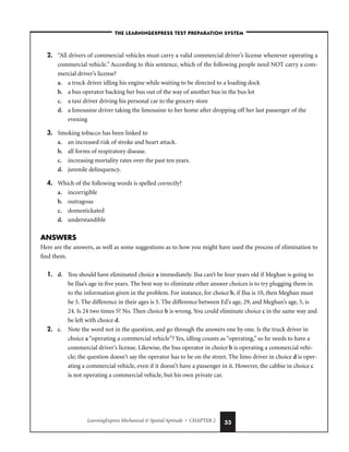 LearningExpress Mechanical  Spatial Aptitude • CHAPTER 2 33
–THE LEARNINGEXPRESS TEST PREPARATION SYSTEM–
2. “All drivers of commercial vehicles must carry a valid commercial driver’s license whenever operating a
commercial vehicle.” According to this sentence, which of the following people need NOT carry a com-
mercial driver’s license?
a. a truck driver idling his engine while waiting to be directed to a loading dock
b. a bus operator backing her bus out of the way of another bus in the bus lot
c. a taxi driver driving his personal car to the grocery store
d. a limousine driver taking the limousine to her home after dropping off her last passenger of the
evening
3. Smoking tobacco has been linked to
a. an increased risk of stroke and heart attack.
b. all forms of respiratory disease.
c. increasing mortality rates over the past ten years.
d. juvenile delinquency.
4. Which of the following words is spelled correctly?
a. incorrigible
b. outragous
c. domestickated
d. understandible
ANSWERS
Here are the answers, as well as some suggestions as to how you might have used the process of elimination to
find them.
1. d. You should have eliminated choice a immediately. Ilsa can’t be four years old if Meghan is going to
be Ilsa’s age in five years. The best way to eliminate other answer choices is to try plugging them in
to the information given in the problem. For instance, for choice b, if Ilsa is 10, then Meghan must
be 5. The difference in their ages is 5. The difference between Ed’s age, 29, and Meghan’s age, 5, is
24. Is 24 two times 5? No. Then choice b is wrong. You could eliminate choice c in the same way and
be left with choice d.
2. c. Note the word not in the question, and go through the answers one by one. Is the truck driver in
choice a “operating a commercial vehicle”? Yes, idling counts as “operating,” so he needs to have a
commercial driver’s license. Likewise, the bus operator in choice b is operating a commercial vehi-
cle; the question doesn’t say the operator has to be on the street. The limo driver in choice d is oper-
ating a commercial vehicle, even if it doesn’t have a passenger in it. However, the cabbie in choice c
is not operating a commercial vehicle, but his own private car.
 
