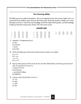 LearningExpress Mechanical  Spatial Aptitude • CHAPTER 2 35
–THE LEARNINGEXPRESS TEST PREPARATION SYSTEM–
Your Guessing Ability
The following are ten really hard questions. You’re not supposed to know the answers. Rather, this is an
assessment of your ability to guess when you don’t have a clue. Read each question carefully, just as if you
did expect to answer it. If you have any knowledge at all of the subject of the question, use that knowledge
to help you eliminate wrong answer choices. Fill in the correct answer.
1. September 7 is Independence Day in
a. India.
b. Costa Rica.
c. Brazil.
d. Australia.
2. Which of the following is the formula for determining the momentum of an object?
a. p = mv
b. F = ma
c. P = IV
d. E = mc
2
3. Because of the expansion of the universe, the stars and other celestial bodies are all moving away from each
other. This phenomenon is known as
a. Newton’s first law.
b. the big bang.
c. gravitational collapse.
d. Hubble flow.
4. American author Gertrude Stein was born in
a. 1713.
b. 1830.
c. 1874.
d. 1901.
1. a b c d
2. a b c d
3. a b c d
4. a b c d
5. a b c d
6. a b c d
7. a b c d
8. a b c d
9. a b c d
10. a b c d
ANSWER GRID
 