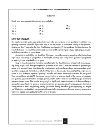LearningExpress Mechanical  Spatial Aptitude • CHAPTER 2 37
–THE LEARNINGEXPRESS TEST PREPARATION SYSTEM–
Answers
Check your answers against the correct answers below.
1. c.
2. a.
3. d.
4. c.
5. b.
6. b.
7. b.
8. a.
9. d.
10. a.
HOW DID YOU DO?
You may have simply gotten lucky and actually known the answer to one or two questions. In addition, your
guessing was more successful if you were able to use the process of elimination on any of the questions.
Maybe you didn’t know who the third Chief Justice was (question 7), but you knew that John Jay was the
first. In that case, you would have eliminated answer d and therefore improved your odds of guessing cor-
rectly from one in four to one in three.
According to probability, you should get 2
1
2
 answers correct by guessing, so getting either two or three
right would be average. If you got four or more right, you may be a really terrific guesser. If you got one
or none right, you may decide not to guess.
Keep in mind, though, that this is only a small sample. You should continue to keep track of your guess-
ing ability as you work through the practice questions in this book. Circle the numbers of questions you
guess; or, if you don’t have time during the practice tests, go back afterward and try to remember which
questions you guessed. Remember, on a test with four answer choices, your chances of getting a right answer
is one in four. So keep a separate “guessing” score for each exam. How many questions did you guess?
How many did you get right? If the number you got right is at least one-fourth of the number of questions
you guessed, you are at least an average guesser, maybe better—and you should always go ahead and
guess on the real exam. If the number you got right is significantly lower than one-fourth of the number you
guessed on, you should not guess on exams where there is a guessing penalty unless you can eliminate a
wrong answer. If there’s no guessing penalty, you would, frankly, be safe in guessing anyway, but maybe
you’d feel more comfortable if you guessed only selectively, when you can eliminate a wrong answer or at
least have a good feeling about one of the answer choices.
 