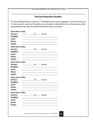 LearningExpress Mechanical  Spatial Aptitude • CHAPTER 2 39
–THE LEARNINGEXPRESS TEST PREPARATION SYSTEM–
Physical Preparation Checklist
For the week before the test, write down 1) what physical exercise you engaged in and for how long and
2) what you ate for each meal. Remember, you’re trying for at least half an hour of exercise every other
day (preferably every day) and a balanced diet that’s light on junk food.
Exam minus 7 days
Exercise: ______________ for _____ minutes
Breakfast: __________________________________________
Lunch: __________________________________________
Dinner: __________________________________________
Snacks: __________________________________________
Exam minus 6 days
Exercise: ______________ for _____ minutes
Breakfast: __________________________________________
Lunch: __________________________________________
Dinner: __________________________________________
Snacks: __________________________________________
Exam minus 5 days
Exercise: ______________ for _____ minutes
Breakfast: __________________________________________
Lunch: __________________________________________
Dinner: __________________________________________
Snacks: __________________________________________
Exam minus 4 days
Exercise: ______________ for _____ minutes
Breakfast: __________________________________________
Lunch: __________________________________________
Dinner: __________________________________________
Snacks: __________________________________________
Exam minus 3 days
Exercise: ______________ for _____ minutes
Breakfast: __________________________________________
Lunch: __________________________________________
Dinner: __________________________________________
Snacks: __________________________________________
 