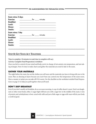 CHAPTER 2 • LearningExpress Mechanical  Spatial Aptitude
40
–THE LEARNINGEXPRESS TEST PREPARATION SYSTEM–
Exam minus 2 days
Exercise: ______________ for _____ minutes
Breakfast: __________________________________________
Lunch: __________________________________________
Dinner: __________________________________________
Snacks: __________________________________________
Exam minus 1 day
Exercise: ______________ for _____ minutes
Breakfast: __________________________________________
Lunch: __________________________________________
Dinner: __________________________________________
Snacks: __________________________________________
STEP 8: GET YOUR ACT TOGETHER
Time to complete: 10 minutes to read; time to complete will vary
Activity: Complete Final Preparations worksheet
Once you feel in control of your mind and body, you’re in charge of test anxiety, test preparation, and test-tak-
ing strategies. Now it’s time to make charts and gather the materials you need to take to the exam.
GATHER YOUR MATERIALS
The night before the exam, lay out the clothes you will wear and the materials you have to bring with you to the
exam. Plan on dressing in layers because you won’t have any control over the temperature of the exam room.
Have a sweater or jacket you can take off if it’s warm. Use the checklist on the worksheet entitled Final Prepara-
tions on page 21 to help you pull together what you’ll need.
DON’T SKIP BREAKFAST
Even if you don’t usually eat breakfast, do so on exam morning. A cup of coffee doesn’t count. Don’t eat dough-
nuts or other sweet foods, either. A sugar high will leave you with a sugar low in the middle of the exam. A mix
of protein and carbohydrates is best: cereal with milk and just a little sugar or eggs with toast will do your body
a world of good.
 