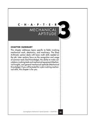 LearningExpress Mechanical  Spatial Aptitude • CHAPTER 3 43
C • H • A • P • T • E • R
CHAPTER SUMMARY
This chapter addresses topics specific to fields involving
mechanical work, electronics, and machinery. The Shop
Arithmetic section deals with basic math skills needed on
the job. Later sections focus on the recognition and usage
of common tools (Tool Knowledge), the ability to make cal-
culations involving tools and mechanical equipment (Mechan-
ical Insight), and general mechanical aptitude (Mechanical
Knowledge). If you will be tested for a job involving mechan-
ical skills, this chapter is for you.
MECHANICAL
APTITUDE
3
3
 