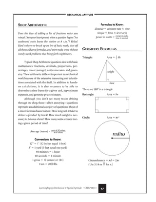 LearningExpress Mechanical  Spatial Aptitude • CHAPTER 3 47
SHOP ARITHMETIC
Does the idea of adding a list of fractions make you
wince? Does your heart pound when a question begins“An
eastbound train leaves the station at 8 A.M.”? Relax!
Here’s where we brush up on lots of basic math, dust off
all those old area formulas, and even make sense of those
wordy word problems that bring forth nightmares.
Typical ShopArithmetic questions deal with basic
mathematics: fractions, decimals, proportions, per-
centages, mean (average), unit conversion, and geom-
etry.These arithmetic skills are important in mechanical
work because of the extensive measuring and calcula-
tions associated with this field. In addition to hands-
on calculations, it is also necessary to be able to
determine a time frame for a given task, approximate
expenses, and generate price estimates.
Although you don’t see many trains driving
through the shop, these—albeit annoying—questions
represent an additional category of questions: those of
a more formula based nature. How long will it take to
deliver a product by truck? How much weight is nec-
essary to balance a lever? How many watts are used dur-
ing a given period of time?
Average (mean) = 
sum
# o
o
f
f
v
a
a
ll
lu
va
e
l
s
ues

Conversions to Know:
12″  1′ (12 inches equal 1 foot)
3′  1 yard (3 feet equal one yard)
60 minutes  1 hour
60 seconds  1 minute
1 gross  12 dozen (or 144)
1 ton  2000 lbs
Formulas to Know:
distance  constant rate  time
torque  force  lever arm
power in watts  
e
ti
n
m
er
e
g
i
y
n
in
sec
jo
o
u
n
l
d
e
s
s

GEOMETRY FORMULAS
Triangle: Area  
1
2
 bh
There are 180° in a triangle.
Rectangle: Area  lw
Circle: Area  πr2
Circumference  πd  2πr
(Use 3.14 or 
2
7
2
 for π.)
radius
height
base
–MECHANICAL APTITUDE–
 