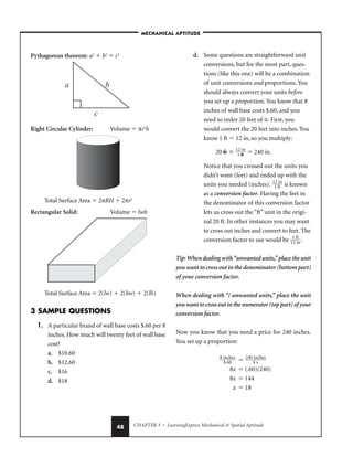 CHAPTER 3 • LearningExpress Mechanical  Spatial Aptitude
48
Pythagorean theorem: a2
 b2
 c2
Right Circular Cylinder: Volume  πr2
h
Total Surface Area  2πRH  2πr2
Rectangular Solid: Volume  lwh
Total Surface Area  2(lw)  2(hw)  2(lh)
3 SAMPLE QUESTIONS
1. A particular brand of wall base costs $.60 per 8
inches. How much will twenty feet of wall base
cost?
a. $10.60
b. $12.60
c. $16
d. $18
d. Some questions are straightforward unit
conversions, but for the most part, ques-
tions (like this one) will be a combination
of unit conversions and proportions. You
should always convert your units before
you set up a proportion. You know that 8
inches of wall base costs $.60, and you
need to order 20 feet of it. First, you
would convert the 20 feet into inches. You
know 1 ft  12 in, so you multiply:
20 ft  
1
1
2
f
i
t
n
  240 in.
Notice that you crossed out the units you
didn’t want (feet) and ended up with the
units you needed (inches). 
1
1
2
f
i
t
n
 is known
as a conversion factor. Having the feet in
the denominator of this conversion factor
lets us cross out the “ft” unit in the origi-
nal 20 ft. In other instances you may want
to cross out inches and convert to feet. The
conversion factor to use would be 
1
1
2
f
i
t
n
.
Tip:Whendealingwith“unwantedunits,”placetheunit
you want to cross out in the denominator (bottom part)
of your conversion factor.
When dealing with “/ unwanted units,” place the unit
youwanttocrossoutinthenumerator(toppart)of your
conversion factor.
Now you know that you need a price for 240 inches.
You set up a proportion:

8 i
$
n
.6
ch
0
es
  
240
$
in
x
ches

8x  (.60)(240)
8x  144
x  18
–MECHANICAL APTITUDE–
 