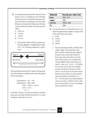 LearningExpress Mechanical  Spatial Aptitude • CHAPTER 3 49
2. An eastbound train destined for Station 2 leaves
Station 1 at 8 A.M. traveling at a rate of 50 mph.
At the same time, a westbound train leaves Sta-
tion 2 for Station 1,traveling at a rate of 65 mph.
If Station 1 is located 632.5 miles west of Station
2,then at what time will the two trains pass each
other?
a. 10:45 A.M.
b. 12 noon
c. 1:30 P.M.
d. 2:15 P.M.
c. This question deals with the constant rate
formula: distance  constant rate  time,
or D  RT. Drawing a diagram is a major
asset:
The total distance between the 2 stations will equal the
sum of the distances traveled by each train for the period
of time in question.
Total Distance = D1 + D2
Total Distance = R1T + R2T
632.5 = (50)(t) + (65)(t)
632.5 = 115 t
5.5 = t
It will take 5.5 hours, or 5 and one half hours until the
trains pass each other. If both trains left at 8 A.M., they
would pass each other at 1:30 P.M.
Material Pounds per cubic inch
brass .303–.314
copper .323
cast iron .0254–.258
Tin .264
3. Use the information in the table above to cal-
culate the approximate weight of a copper cube
with a side equal to 6
1
1
6
 inches.
a. 63 lbs
b. 115 lbs
c. 223 lbs
d. 285 lbs
c. Upon examining the table, you’ll note that
copper weighs .323 pounds per cubic
inch. In order to determine the weight of
the given cube, you’ll need to find out
how many cubic inches there are in the
cube. Cubic inches, or in3
, represent the
unit for volume. What is the volume of a
cube? V= side3
, so V = (6
1
1
6
)3
= 222.82056
in3
, for those of you who are incredibly
accurate. You then round up to 223 lbs,
choice c. Or, for those of you who noticed
that the answer choices are pretty spaced
apart and contain no decimals, Vapprox =
(6)3
= 216. You know you underestimated
a bit, so you pick c. And the moral is: Peek
at the answers before you do an exceedingly
tedious calculation by hand.
Train 1 Train 2
D = R T
1 1 1 D = R T
2 2 2
Initial distance apart = 632.5
–MECHANICAL APTITUDE–
 
